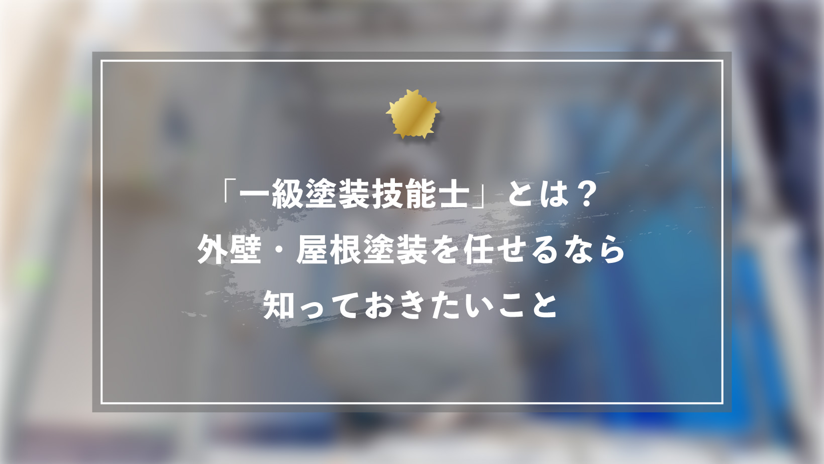 「一級塗装技能士」とは?外壁・屋根塗装を任せるなら知っておきたいこと