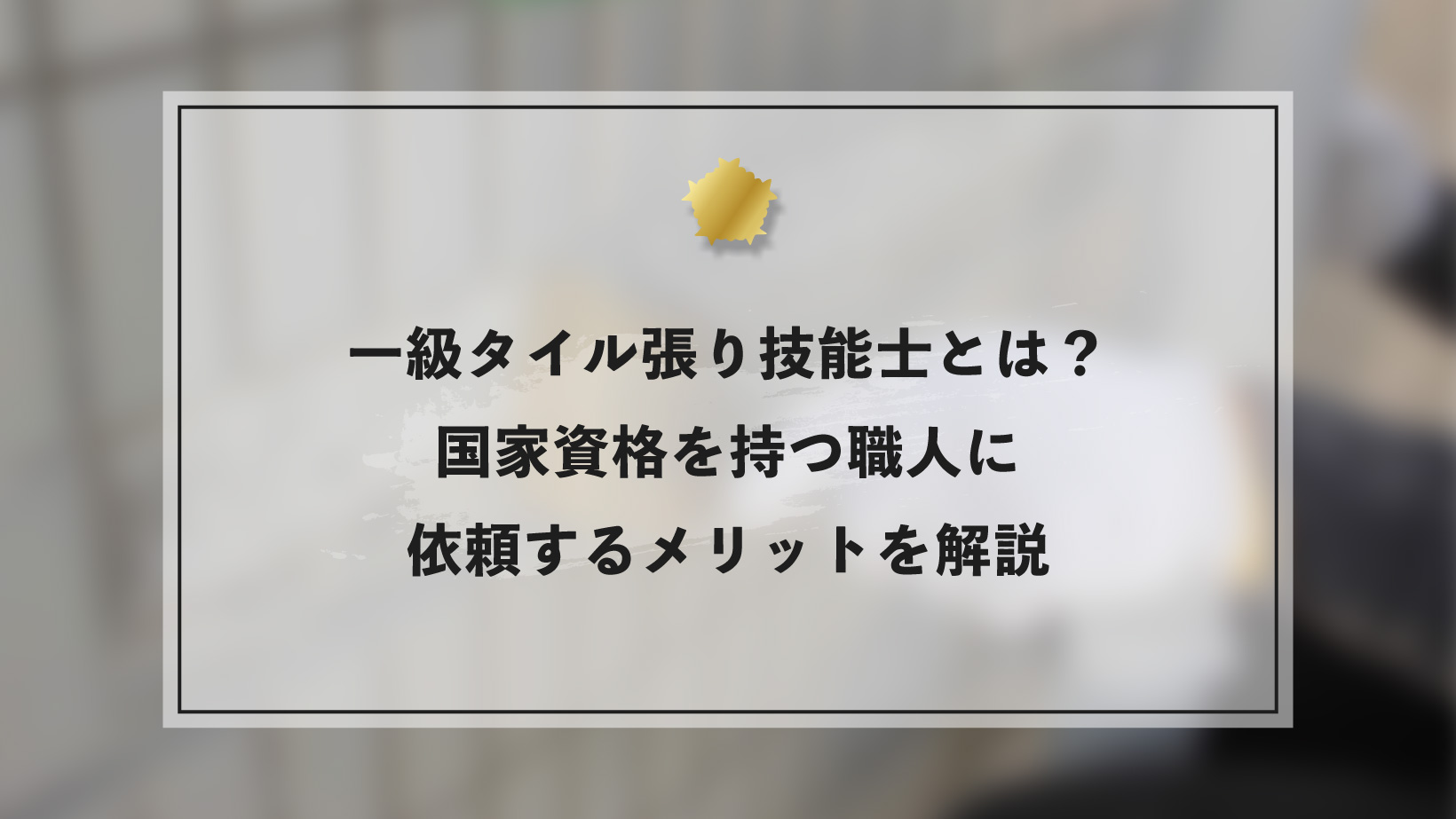一級タイル張り技能士とは？国家資格を持つ職人に依頼するメリットを解説