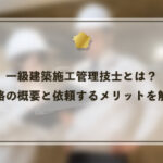 一級建築施工管理技士とは？資格の概要と依頼するメリットを解説