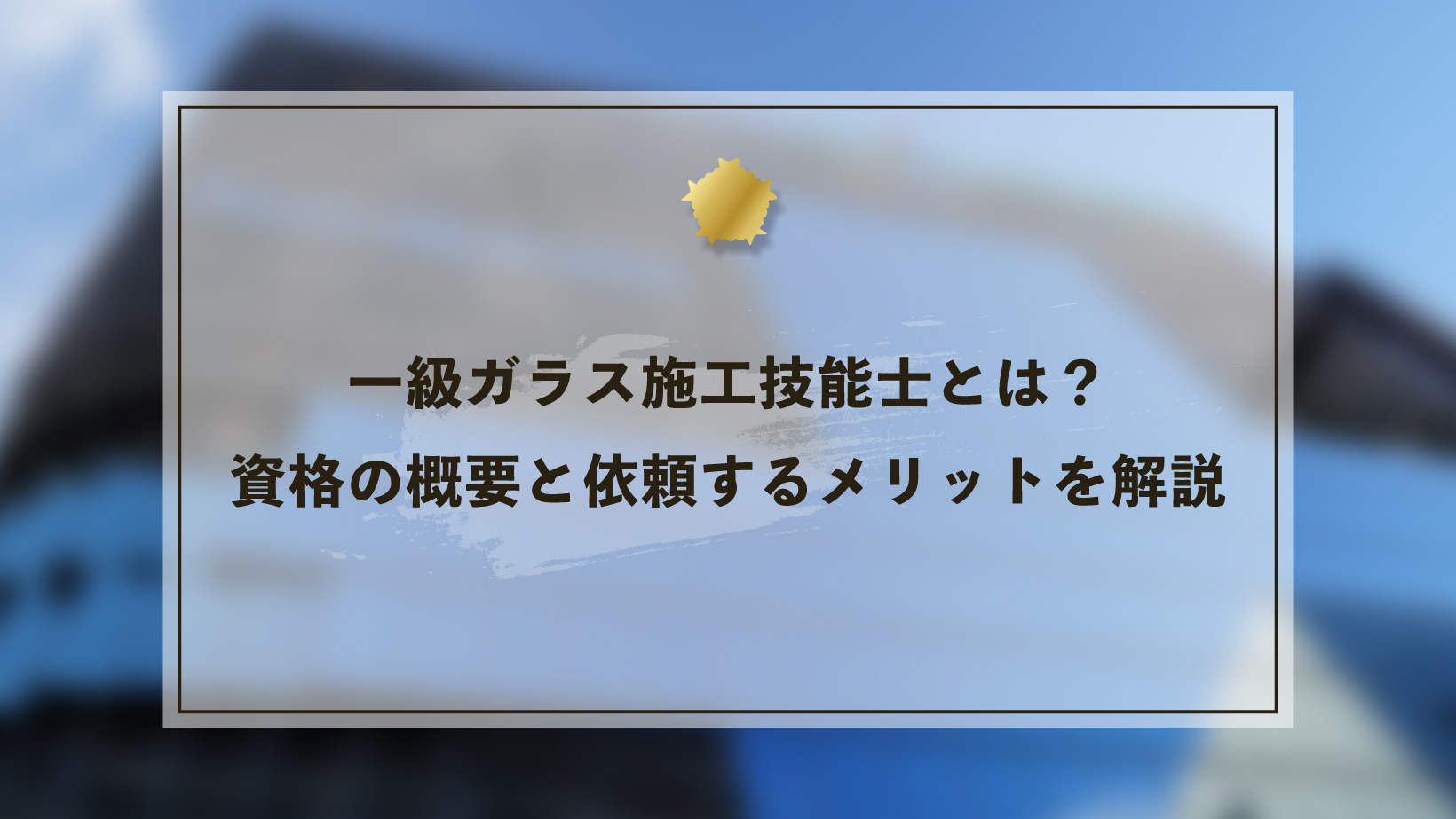 一級ガラス施工技能士とは?資格の概要と依頼するメリットを解説